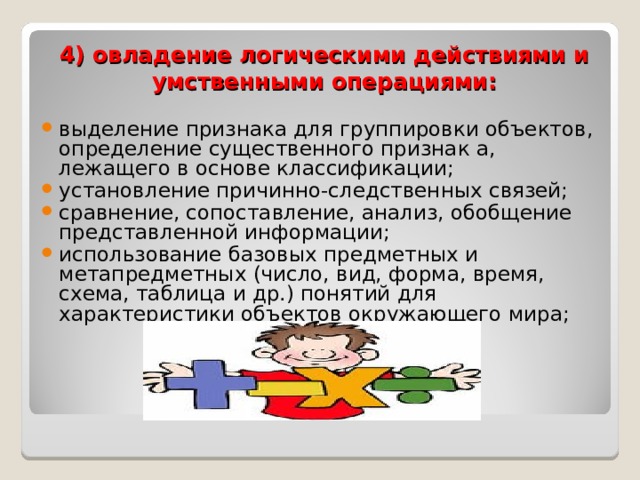 4) овладение логическими действиями и умственными операциями: выделение признака для группировки объектов, определение существенного признак а, лежащего в основе классификации; установление причинно-следственных связей; сравнение, сопоставление, анализ, обобщение представленной информации; использование базовых предметных и метапредметных (число, вид, форма, время, схема, таблица и др.) понятий для характеристики объектов окружающего мира;  