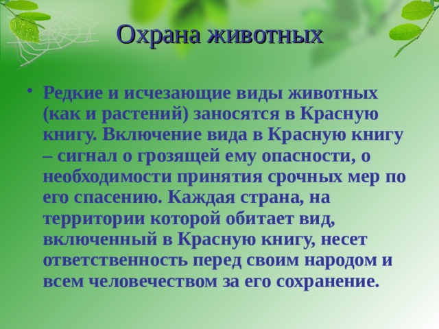 Охрана животных Редкие и исчезающие виды животных (как и растений) заносятся в Красную книгу. Включение вида в Красную книгу – сигнал о грозящей ему опасности, о необходимости принятия срочных мер по его спасению. Каждая страна, на территории которой обитает вид, включенный в Красную книгу, несет ответственность перед своим народом и всем человечеством за его сохранение.  