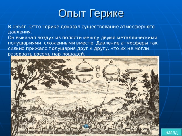 Опыт Герике В 1654г. Отто Герике доказал существование атмосферного давления. Он выкачал воздух из полости между двумя металлическими полушариями, сложенными вместе. Давление атмосферы так сильно прижало полушария друг к другу, что их не могли разорвать восемь пар лошадей. назад 