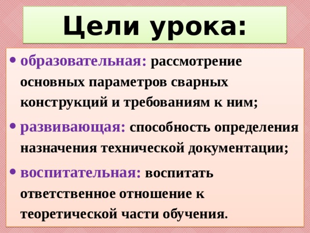 Цели урока: образовательная: рассмотрение основных параметров сварных конструкций и требованиям к ним; развивающая: способность определения назначения технической документации; воспитательная: воспитать ответственное отношение к теоретической части обучения . 