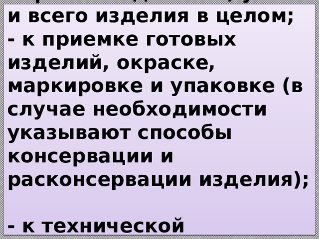  - к термической обработке деталей, узлов и всего изделия в целом;  - к приемке готовых изделий, окраске, маркировке и упаковке (в случае необходимости указывают способы консервации и расконсервации изделия);  - к технической документации на готовое изделие.   