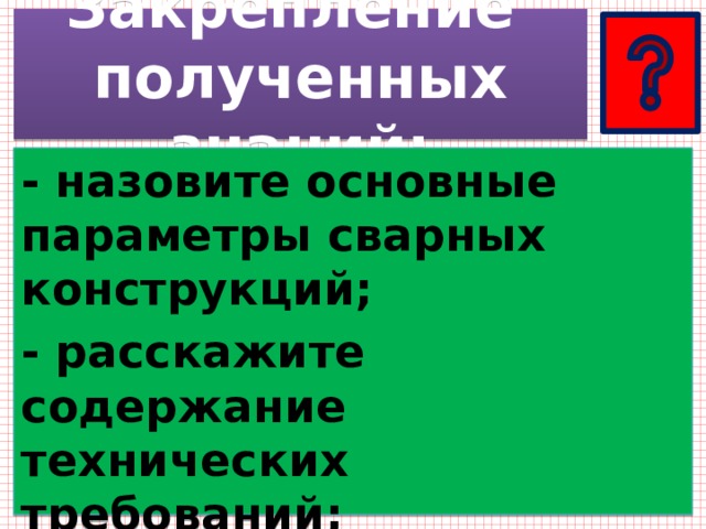 Закрепление  полученных знаний: - назовите основные параметры сварных конструкций; - расскажите содержание технических требований; - определите значения знания технической документации. 