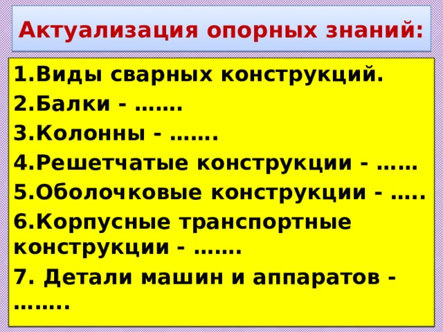 Актуализация опорных знаний: 1.Виды сварных конструкций. 2.Балки - ……. 3.Колонны - ……. 4.Решетчатые конструкции - …… 5.Оболочковые конструкции - ….. 6.Корпусные транспортные конструкции - ……. 7. Детали машин и аппаратов - …….. 