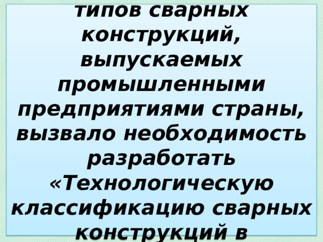  Огромное разнообразие типов сварных конструкций, выпускаемых промышленными предприятиями страны, вызвало необходимость разработать «Технологическую классификацию сварных конструкций в машиностроении». 