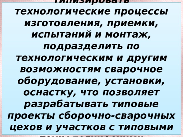 Этот документ позволил типизировать технологические процессы изготовления, приемки, испытаний и монтаж, подразделить по технологическим и другим возможностям сварочное оборудование, установки, оснастку, что позволяет разрабатывать типовые проекты сборочно-сварочных цехов и участков с типовыми технологическими процессами. 