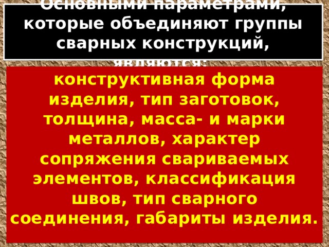 Основными параметрами, которые объединяют группы сварных конструкций, являются: конструктивная форма изделия, тип заготовок, толщина, масса- и марки металлов, характер сопряжения свариваемых элементов, классификация швов, тип сварного соединения, габариты изделия. 