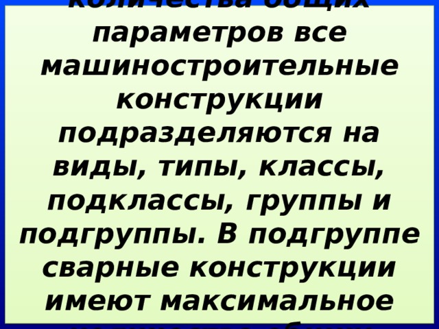 В зависимости от количества общих параметров все машиностроительные конструкции подразделяются на виды, типы, классы, подклассы, группы и подгруппы. В подгруппе сварные конструкции имеют максимальное количество общих параметров. 