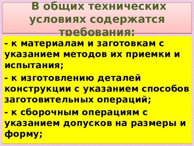  В общих технических условиях содержатся требования: - к материалам и заготовкам с указанием методов их приемки и испытания; - к изготовлению деталей конструкции с указанием способов заготовительных операций; - к сборочным операциям с указанием допусков на размеры и форму; 