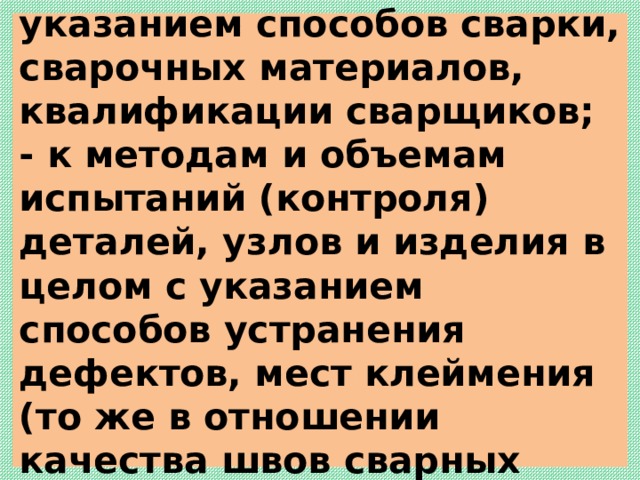  - к сварочным операциям с указанием способов сварки, сварочных материалов, квалификации сварщиков;  - к методам и объемам испытаний (контроля) деталей, узлов и изделия в целом с указанием способов устранения дефектов, мест клеймения (то же в отношении качества швов сварных соединений);   