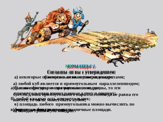 КОМАНДА 1. Согласны ли вы с утверждением:  а) любой куб является и прямоугольным параллелепипедом;  б) если длина прямоугольного параллелепипеда не равна его высоте, то он не может быть кубом;  в) каждая грань куба квадрат?  КОМАНДА 2.  КОМАНДА 3. Согласны ли вы с утверждением:  а) равные фигуры имеют равные площади;  б) любой квадрат есть прямоугольник;  в) неравные фигуры имеют различные площади. Согласны ли вы с утверждением: а) некоторые прямоугольники являются квадратами;  б) если периметры прямоугольников равны, то эти прямоугольники имеют равные длину и ширину;  в) площадь любого прямоугольника можно вычислить по формуле площади квадрата.