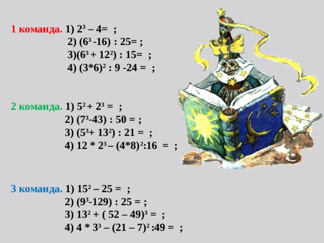 1 команда. 1) 2 3 – 4= ;  2) (6 3 -16) : 25= ;  3)(6 3 + 12 2 ) : 15= ;  4) (3*6) 2 : 9 -24 = ;   2 команда. 1) 5 2 + 2 3 = ;  2) (7 3 -43) : 50 = ;  3) (5 3 + 13 2 ) : 21 = ;  4) 12 * 2 3 – (4*8) 2 :16 = ;      3 команда. 1) 15 2 – 25 = ;  2) (9 3 -129) : 25 = ;  3) 13 2 + ( 52 – 49) 3 = ;  4) 4 * 3 3 – (21 – 7) 2 :49 = ;