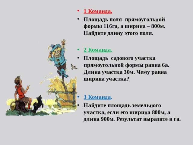 1 Команда.  Площадь поля прямоугольной формы 116га, а ширина – 800м. Найдите длину этого поля.  2 Команда . Площадь садового участка прямоугольной формы равна 6а. Длина участка 30м. Чему равна ширина участка?   3 Команда