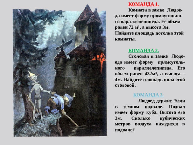 КОМАНДА 1. Комната в замке  Людое-да имеет форму прямоугольно- го параллелепипеда. Ее объем равен 72 м 3 , а высота 3м. Найдите площадь потолка этой комнаты.  КОМАНДА 2. Столовая в замке Людо- еда имеет форму прямоуголь-ного параллелепипеда. Его объем равен 432м 3 , а высота – 4м. Найдите площадь пола этой столовой.    КОМАНДА 3.  Людоед держит Элли в темном подвале. Подвал имеет форму куба. Высота его 3м. Сколько кубических метров воздуха находится в подвале?