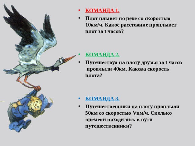 КОМАНДА 1.  Плот плывет по реке со скоростью 10км/ч. Какое расстояние проплывет плот за t часов?   КОМАНДА 2.  Путешествуя на плоту друзья за t часов проплыли 40км. Какова скорость плота?   КОМАНДА 3.