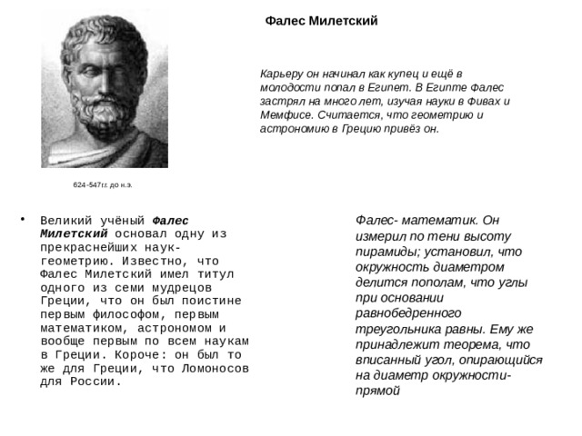 Фалес Милетский Карьеру он начинал как купец и ещё в молодости попал в Египет. В Египте Фалес застрял на много лет, изучая науки в Фивах и Мемфисе. Считается, что геометрию и астрономию в Грецию привёз он. 624-547г.г. до н.э. Фалес- математик. Он измерил по тени высоту пирамиды; установил, что окружность диаметром делится пополам, что углы при основании равнобедренного треугольника равны. Ему же принадлежит теорема, что вписанный угол, опирающийся на диаметр окружности- прямой