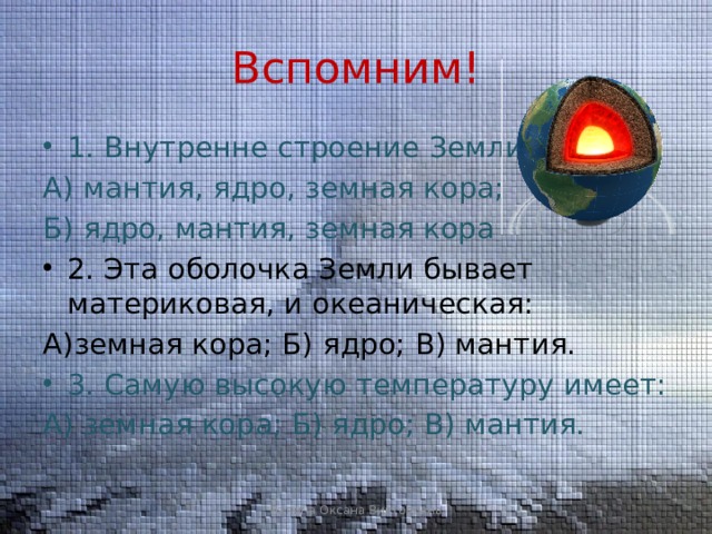 Вспомним! 1. Внутренне строение Земли: А) мантия, ядро, земная кора; Б) ядро, мантия, земная кора 2. Эта оболочка Земли бывает материковая, и океаническая: А)земная кора; Б) ядро; В) мантия. 3. Самую высокую температуру имеет: А) земная кора; Б) ядро; В) мантия. Лапина Оксана Викторовна 