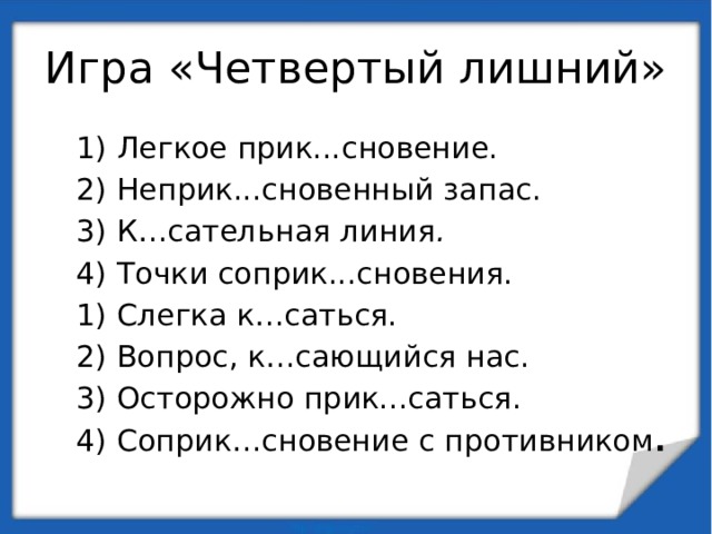 Игра «Четвертый лишний» 1) Легкое прик...сновение. 2) Неприк...сновенный запас. 3) К…сательная линия . 4) Точки соприк...сновения. 1) Слегка к…саться. 2) Вопрос, к…сающийся нас. 3) Осторожно прик...саться. 4) Соприк…сновение с противником . 