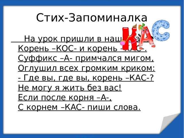 Стих-Запоминалка  На урок пришли в наш кпасс  Корень –КОС- и корень –КАС-.  Суффикс –А- примчался мигом,  Оглушил всех громким криком:  - Где вы, где вы, корень –КАС-?  Не могу я жить без вас!  Если после корня –А-,  С корнем –КАС- пиши слова. 