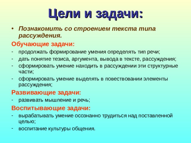 Цели и задачи: Познакомить со строением текста типа рассуждения. Обучающие задачи: продолжать формирование умения определять тип речи; дать понятие тезиса, аргумента, вывода в тексте, рассуждения; сформировать умение находить в рассуждении эти структурные части; сформировать умение выделять в повествовании элементы рассуждения; Развивающие задачи: развивать мышление и речь; Воспитывающие задачи: вырабатывать умение осознанно трудиться над поставленной целью; воспитание культуры общения. 