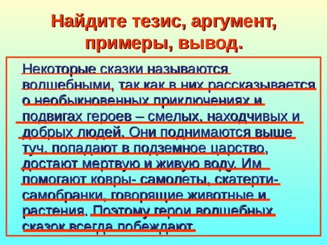 Найдите тезис, аргумент, примеры, вывод. Некоторые сказки называются волшебными, так как в них рассказывается о необыкновенных приключениях и подвигах героев – смелых, находчивых и добрых людей. Они поднимаются выше туч, попадают в подземное царство, достают мертвую и живую воду. Им помогают ковры- самолеты, скатерти-самобранки, говорящие животные и растения. Поэтому герои волшебных сказок всегда побеждают. 