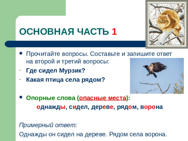 1 Прочитайте вопросы. Составьте и запишите ответ на второй и третий вопросы: Где сидел Мурзик? Какая птица села рядом?  Опорные слова ( опасные места ):  о днажд ы , с и дел, дер е в е , ряд о м, в оро на  Примерный ответ: Однажды он сидел на дереве. Рядом села ворона. 
