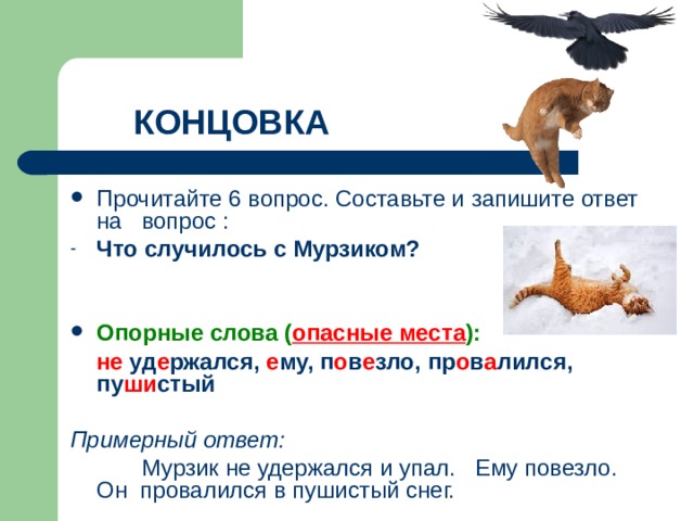 КОНЦОВКА Прочитайте 6 вопрос. Составьте и запишите ответ на вопрос : Что случилось с Мурзиком?   Опорные слова ( опасные места ):  не уд е ржался, е му, п о в е зло, пр о в а лился, пу ши стый  Примерный ответ:  Мурзик не удержался и упал. Ему повезло. Он провалился в пушистый снег. 