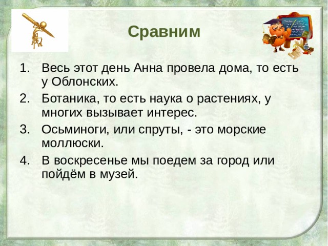 Сравним Весь этот день Анна провела дома, то есть у Облонских. Ботаника, то есть наука о растениях, у многих вызывает интерес. Осьминоги, или спруты, - это морские моллюски. В воскресенье мы поедем за город или пойдём в музей.  