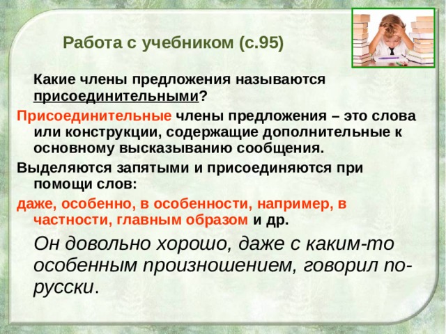 Работа с учебником (с.95)  Какие члены предложения называются присоединительными ? Присоединительные члены предложения – это слова или конструкции, содержащие дополнительные к основному высказыванию сообщения. Выделяются запятыми и присоединяются при помощи слов: даже, особенно, в особенности, например, в частности, главным образом и др.  Он довольно хорошо, даже с каким-то особенным произношением, говорил по-русски . 