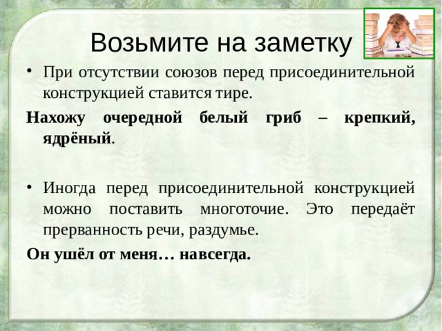 Возьмите на заметку При отсутствии союзов перед присоединительной конструкцией ставится тире. Нахожу очередной белый гриб – крепкий, ядрёный . Иногда перед присоединительной конструкцией можно поставить многоточие. Это передаёт прерванность речи, раздумье. Он ушёл от меня… навсегда.   