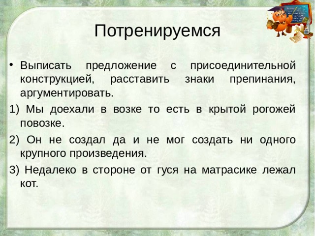 Потренируемся Выписать предложение с присоединительной конструкцией, расставить знаки препинания, аргументировать. 1) Мы доехали в возке то есть в крытой рогожей повозке. 2) Он не создал да и не мог создать ни одного крупного произведения. 3) Недалеко в стороне от гуся на матрасике лежал кот.   