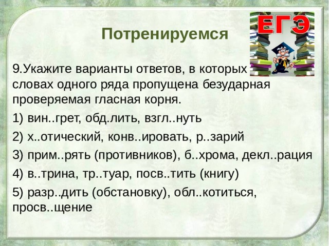 Потренируемся 9.Укажите варианты ответов, в которых во всех словах одного ряда пропущена безударная проверяемая гласная корня. 1) вин..грет, обд.лить, взгл..нуть 2) х..отический, конв..ировать, р..зарий 3) прим..рять (противников), б..хрома, декл..рация 4) в..трина, тр..туар, посв..тить (книгу) 5) разр..дить (обстановку), обл..котиться, просв..щение 