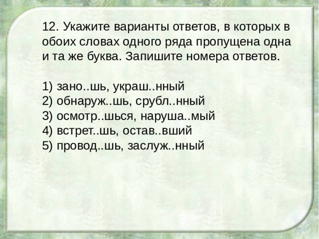 12. Укажите варианты ответов, в которых в обоих словах одного ряда пропущена одна и та же буква. Запишите номера ответов. 1) зано..шь, украш..нный 2) обнаруж..шь, срубл..нный 3) осмотр..шься, наруша..мый 4) встрет..шь, остав..вший 5) провод..шь, заслуж..нный 