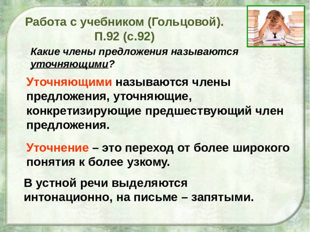 Уточнение – это переход от более широкого понятия к более узкому. Работа с учебником (Гольцовой). П.92 (с.92)  Какие члены предложения называются уточняющими ?  Уточняющими  называются члены предложения, уточняющие, конкретизирующие предшествующий член предложения. В устной речи выделяются интонационно, на письме – запятыми.  