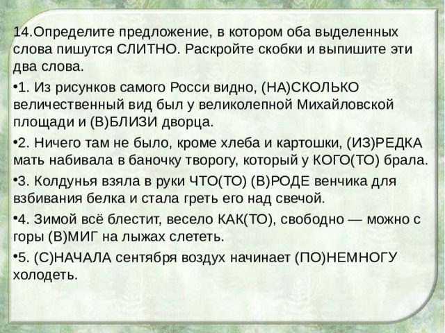 14.Определите предложение, в котором оба выделенных слова пишутся СЛИТНО. Раскройте скобки и выпишите эти два слова. 1. Из рисунков самого Росси видно, (НА)СКОЛЬКО величественный вид был у великолепной Михайловской площади и (В)БЛИЗИ дворца. 2. Ничего там не было, кроме хлеба и картошки, (ИЗ)РЕДКА мать набивала в баночку творогу, который у КОГО(ТО) брала. 3. Колдунья взяла в руки ЧТО(ТО) (В)РОДЕ венчика для взбивания белка и стала греть его над свечой. 4. Зимой всё блестит, весело КАК(ТО), свободно — можно с горы (В)МИГ на лыжах слететь. 5. (С)НАЧАЛА сентября воздух начинает (ПО)НЕМНОГУ холодеть. 