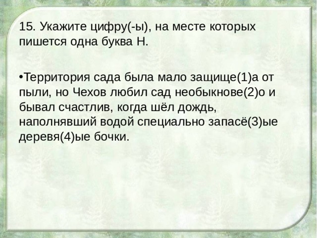 15. Укажите цифру(-ы), на месте которых пишется одна буква Н. Территория сада была мало защище(1)а от пыли, но Чехов любил сад необыкнове(2)о и бывал счастлив, когда шёл дождь, наполнявший водой специально запасё(3)ые деревя(4)ые бочки. 