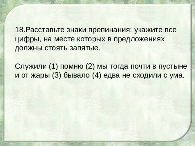 18.Расставьте знаки препинания: укажите все цифры, на месте которых в предложениях должны стоять запятые. Служили (1) помню (2) мы тогда почти в пустыне и от жары (3) бывало (4) едва не сходили с ума. 