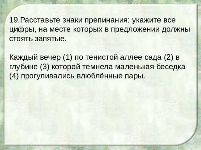 19.Расставьте знаки препинания: укажите все цифры, на месте которых в предложении должны стоять запятые. Каждый вечер (1) по тенистой аллее сада (2) в глубине (3) которой темнела маленькая беседка (4) прогуливались влюблённые пары. 