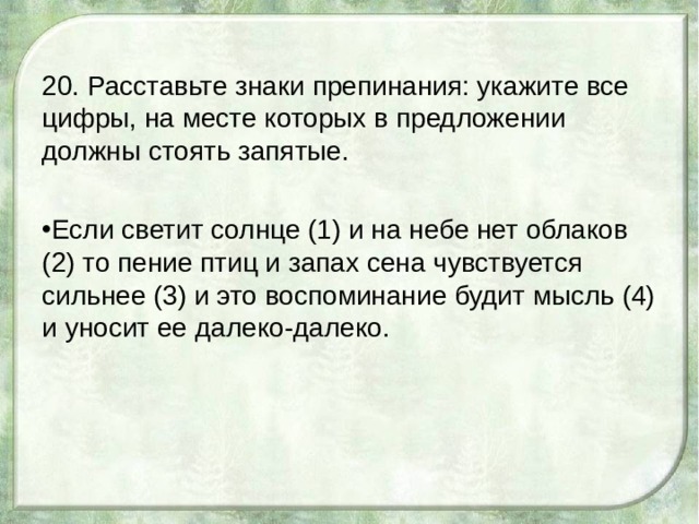 20. Расставьте знаки препинания: укажите все цифры, на месте которых в предложении должны стоять запятые. Если светит солнце (1) и на небе нет облаков (2) то пение птиц и запах сена чувствуется сильнее (3) и это воспоминание будит мысль (4) и уносит ее далеко-далеко. 