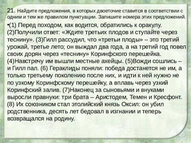 21. Найдите предложения, в которых двоеточие ставится в соответствии с одним и тем же правилом пунктуации. Запишите номера этих предложений. (1) Перед походом, как водится, обратились к оракулу. (2)Получили ответ: «Ждите третьих плодов и ступайте через теснину». (3)Гилл рассудил, что «третьи плоды» – это третий урожай, третье лето; он выждал два года, а на третий год повел своих дорян через «теснину» Коринфского перешейка. (4)Навстречу им вышли местные ахейцы. (5)Вожди сошлись – и Гилл пал. (6) Гераклиды поняли: победа достанется не им, а только третьему поколению после них, и идти к ней нужно не по узкому Коринфскому перешейку, а вплавь через узкий Коринфский залив. (7)Наконец за сыновьями и внуками выросли правнуки: три брата – Аристодем, Темен и Кресфонт. (8) Их союзником стал этолийский князь Оксил: он убил родственника, десять лет бедовал в изгнании и теперь возвращался на родину.  