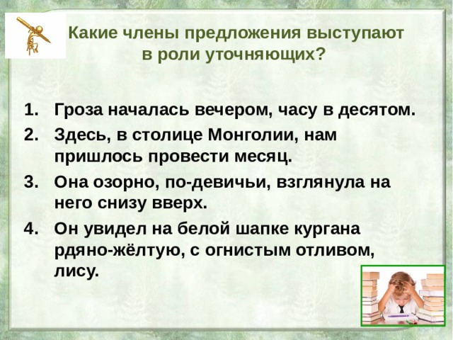  Какие члены предложения выступают  в роли уточняющих? Гроза началась вечером, часу в десятом. Здесь, в столице Монголии, нам пришлось провести месяц. Она озорно, по-девичьи, взглянула на него снизу вверх. Он увидел на белой шапке кургана рдяно-жёлтую, с огнистым отливом, лису. 