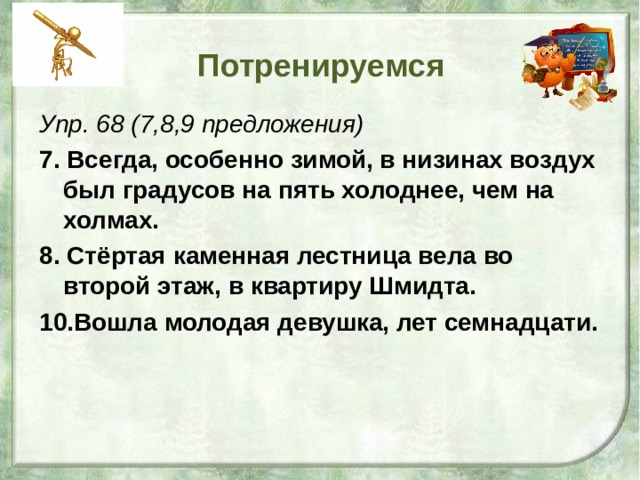 Потренируемся Упр. 68 (7,8,9 предложения) 7. Всегда, особенно зимой, в низинах воздух был градусов на пять холоднее, чем на холмах. 8. Стёртая каменная лестница вела во второй этаж, в квартиру Шмидта. 10.Вошла молодая девушка, лет семнадцати. 