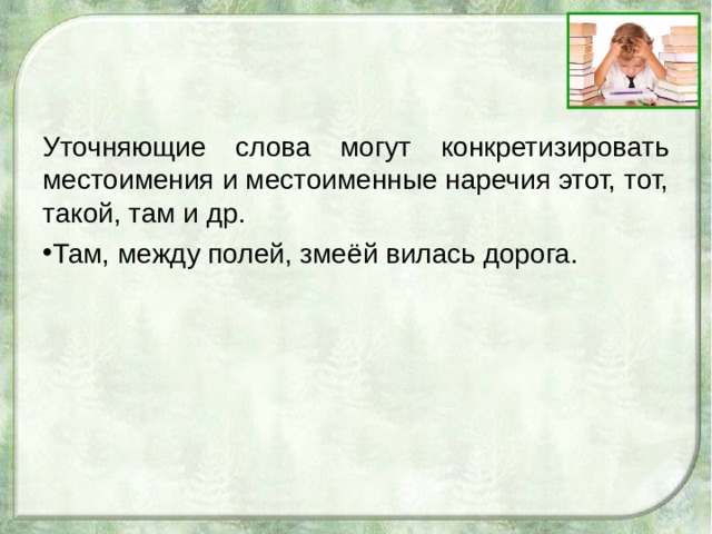 Уточняющие слова могут конкретизировать местоимения и местоименные наречия этот, тот, такой, там и др. Там, между полей, змеёй вилась дорога. 