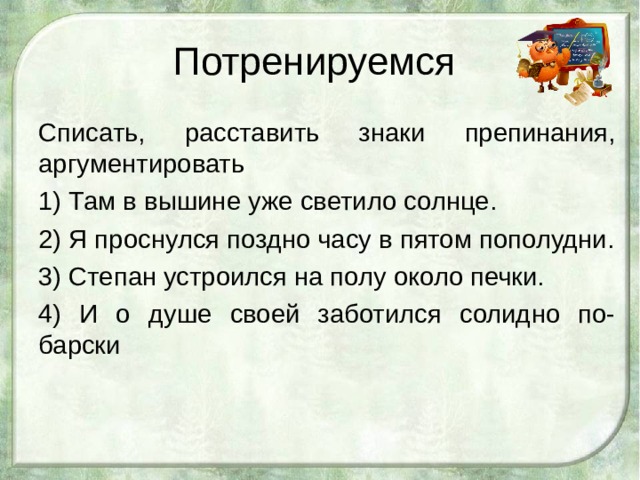 Потренируемся Списать, расставить знаки препинания, аргументировать 1) Там в вышине уже светило солнце. 2) Я проснулся поздно часу в пятом пополудни. 3) Степан устроился на полу около печки. 4) И о душе своей заботился солидно по-барски   