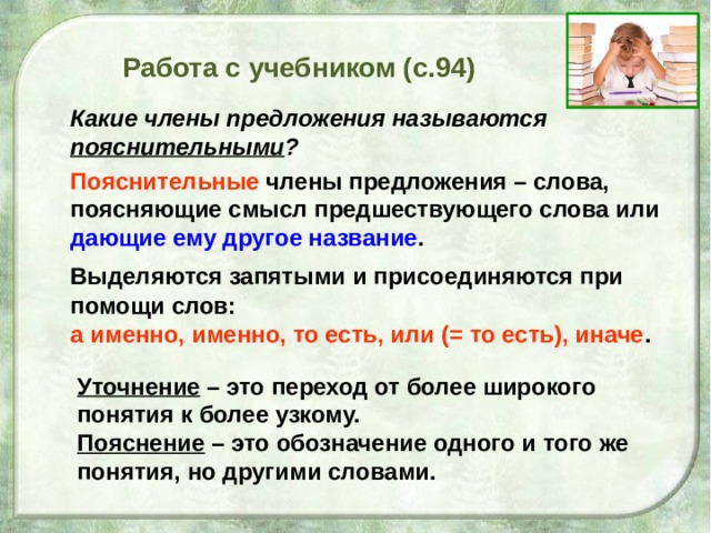 Уточнение – это переход от более широкого понятия к более узкому. Пояснение – это обозначение одного и того же понятия, но другими словами. Работа с учебником (с.94)  Какие члены предложения называются пояснительными ?  Пояснительные члены предложения – слова, поясняющие смысл предшествующего слова или дающие ему другое название .  Выделяются запятыми и присоединяются при помощи слов: а именно, именно, то есть, или (= то есть), иначе .  