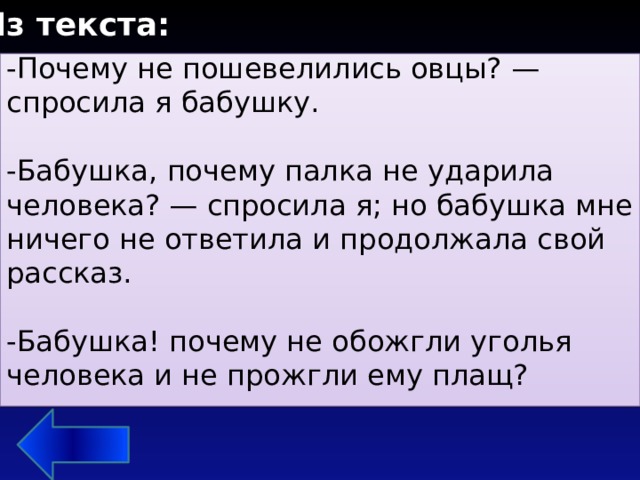 Из текста: -Почему не пошевелились овцы? — спросила я бабушку. -Бабушка, почему палка не ударила человека? — спросила я; но бабушка мне ничего не ответила и продолжала свой рассказ. -Бабушка! почему не обожгли уголья человека и не прожгли ему плащ? 3. Какие вопросы девочка задавала бабушке во время рассказа? 