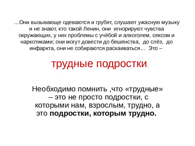 … Они вызывающе одеваются и грубят, слушают ужасную музыку и не знают, кто такой Ленин, они игнорируют чувства окружающих, у них проблемы с учёбой и алкоголем, сексом и наркотиками; они могут довести до бешенства, до слёз, до инфаркта, они не собираются раскаиваться… Это – трудные подростки . Необходимо помнить ,что «трудные» – это не просто подростки, с которыми нам, взрослым, трудно, а это подростки, которым трудно. 