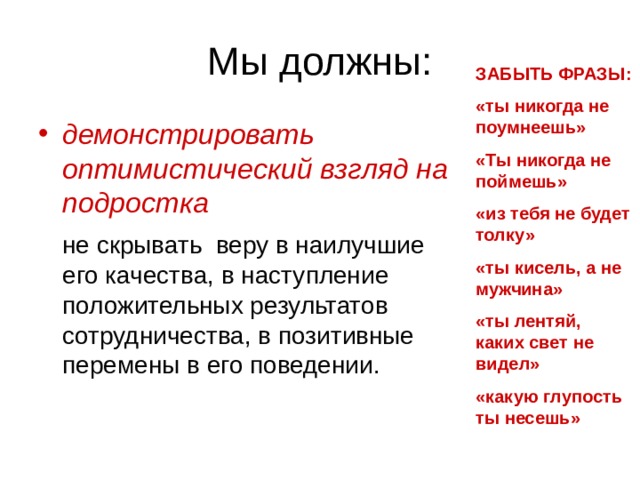 ЗАБЫТЬ ФРАЗЫ: «ты никогда не поумнеешь» «Ты никогда не поймешь» «из тебя не будет толку» «ты кисель, а не мужчина» «ты лентяй, каких свет не видел» «какую глупость ты несешь» демонстрировать оптимистический взгляд на подростка  не скрывать веру в наилучшие его качества, в наступление положительных результатов сотрудничества, в позитивные перемены в его поведении. 