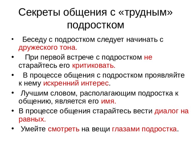 Секреты общения с «трудным» подростком   Беседу с подростком следует начинать с дружеского тона.    При первой встрече с подростком не старайтесь его критиковать.   В процессе общения с подростком проявляйте к нему искренний интерес .  Лучшим словом, располагающим подростка к общению, является его имя. В процессе общения старайтесь вести диалог на равных.  Умейте смотреть на вещи глазами подростка . 