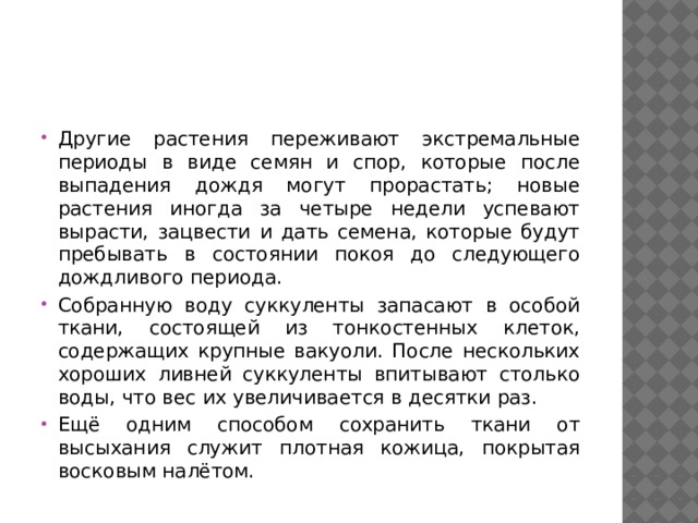 Другие растения переживают экстремальные периоды в виде семян и спор, которые после выпадения дождя могут прорастать; новые растения иногда за четыре недели успевают вырасти, зацвести и дать семена, которые будут пребывать в состоянии покоя до следующего дождливого периода. Собранную воду суккуленты запасают в особой ткани, состоящей из тонкостенных клеток, содержащих крупные вакуоли. После нескольких хороших ливней суккуленты впитывают столько воды, что вес их увеличивается в десятки раз. Ещё одним способом сохранить ткани от высыхания служит плотная кожица, покрытая восковым налётом. 