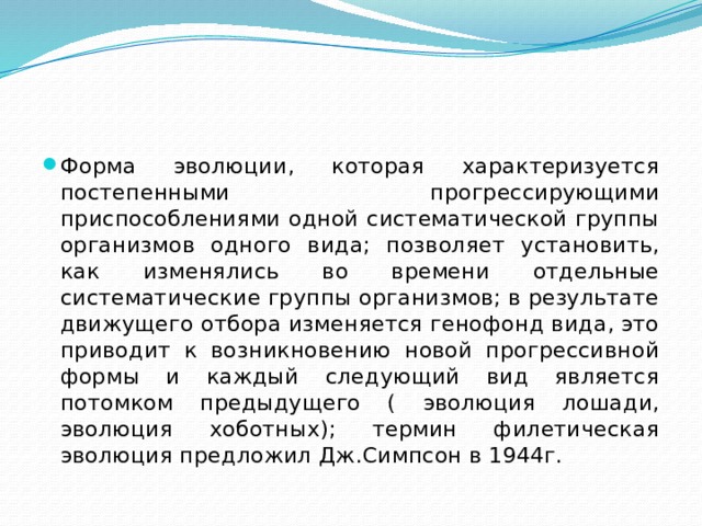 Форма эволюции, которая характеризуется постепенными прогрессирующими приспособлениями одной систематической группы организмов одного вида; позволяет установить, как изменялись во времени отдельные систематические группы организмов; в результате движущего отбора изменяется генофонд вида, это приводит к возникновению новой прогрессивной формы и каждый следующий вид является потомком предыдущего ( эволюция лошади, эволюция хоботных); термин филетическая эволюция предложил Дж.Симпсон в 1944г. 